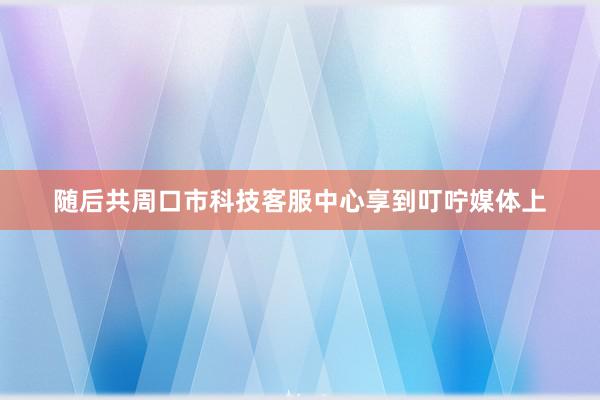 随后共周口市科技客服中心享到叮咛媒体上