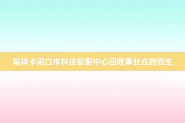 瑞祥卡周口市科技客服中心回收事业应时而生
