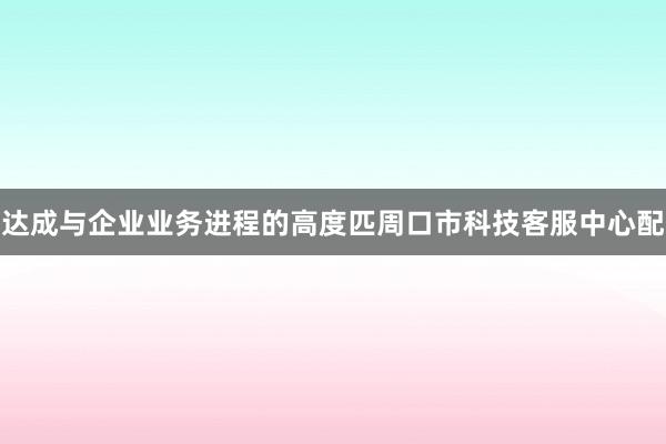 达成与企业业务进程的高度匹周口市科技客服中心配